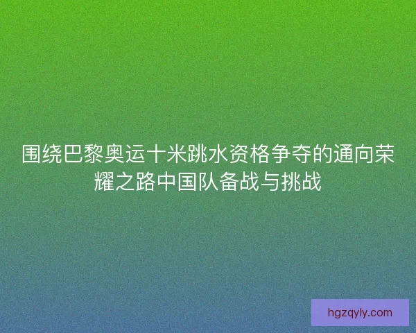 围绕巴黎奥运十米跳水资格争夺的通向荣耀之路中国队备战与挑战