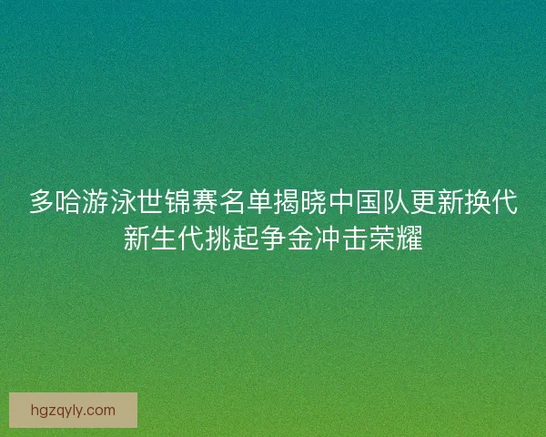 多哈游泳世锦赛名单揭晓中国队更新换代新生代挑起争金冲击荣耀