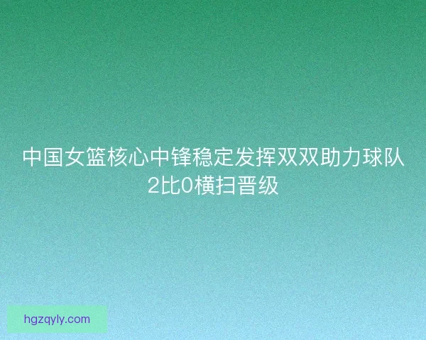 中国女篮核心中锋稳定发挥双双助力球队2比0横扫晋级